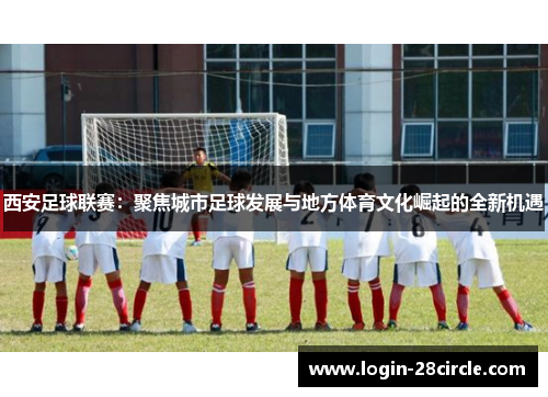 西安足球联赛：聚焦城市足球发展与地方体育文化崛起的全新机遇